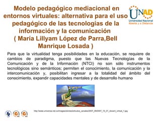Modelo pedagógico mediacional en entornos virtuales: alternativa para el uso pedagógico de las tecnologías de la información y la comunicación  (   María Lillyam López de Parra,Bell Manrique Losada ) Para que la virtualidad tenga posibilidades en la educación, se requiere de cambios de paradigma, puesto que las Nuevas Tecnologías de la Comunicación y de la Información (NTCI) no son sólo instrumentos tecnológicos sino semánticos; permiten el conocimiento, la comunicación y la intercomunicación y, posibilitan ingresar a la totalidad del ámbito del conocimiento, expandir capacidades mentales y de desarrollo humano  http://www.universia.net.co/images/stories/articulos_canales/2007_09/2007_10_01_docent_virtual_1.jpg 