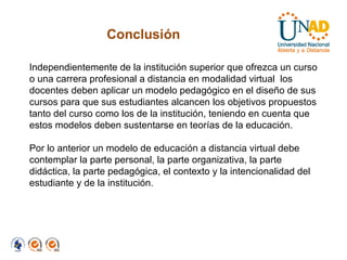 Conclusión Independientemente de la institución superior que ofrezca un curso o una carrera profesional a distancia en modalidad virtual  los docentes deben aplicar un modelo pedagógico en el diseño de sus cursos para que sus estudiantes alcancen los objetivos propuestos tanto del curso como los de la institución, teniendo en cuenta que estos modelos deben sustentarse en teorías de la educación. Por lo anterior un modelo de educación a distancia virtual debe contemplar la parte personal, la parte organizativa, la parte didáctica, la parte pedagógica, el contexto y la intencionalidad del estudiante y de la institución. 