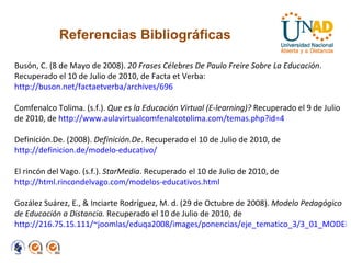 Referencias Bibliográficas Busón, C. (8 de Mayo de 2008).  20 Frases Célebres De Paulo Freire Sobre La Educación . Recuperado el 10 de Julio de 2010, de Facta et Verba:  http://buson.net/factaetverba/archives/696 Comfenalco Tolima. (s.f.).  Que es la Educación Virtual (E-learning)?  Recuperado el 9 de Julio de 2010, de  http://www.aulavirtualcomfenalcotolima.com/temas.php?id=4 Definición.De. (2008).  Definición.De . Recuperado el 10 de Julio de 2010, de  http://definicion.de/modelo-educativo/ El rincón del Vago. (s.f.).  StarMedia . Recuperado el 10 de Julio de 2010, de  http://html.rincondelvago.com/modelos-educativos.html Gozález Suárez, E., & Inciarte Rodríguez, M. d. (29 de Octubre de 2008).  Modelo Pedagógico de Educación a Distancia.  Recuperado el 10 de Julio de 2010, de  http://216.75.15.111/~joomlas/eduqa2008/images/ponencias/eje_tematico_3/3_01_MODELO_PEDAGOGICO__Gonzalez_Suarez__Rodriguez_.pdf 