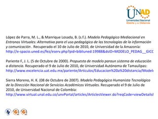 López de Parra, M. L., & Manrique Losada, B. (s.f.).  Modelo Pedagógico Mediacional en Entronos Virtuales: Alternativa para el uso pedagógico de las tecnologías de la información y comunicación .  Recuperado el 10 de Julio de 2010, de Universidad de la Amazonía:  http://e-spacio.uned.es/fez/eserv.php?pid=bibliuned:19988&dsID=MODELO_PEDAG__GICO_MEDIACIONAL_EN_ENTORNOS_VIRTUALES.pdf Pariente F, J. L. (5 de Octubre de 2000).  Propuesta de modelo paraun sistema de educación a distancia.  Recuperado el 9 de Julio de 2010, de Universidad Autónoma de Tamaulipas:  http://www.excelencia.uat.edu.mx/pariente/Articulos/Educacion%20a%20distancia/Modelo%20ED.pdf Sierra Moreno, H. K. (08 de Octubre de 2007).  Modelo Pedagógico Humanista Tecnológico de la Dirección Nacional de Servicios Académicos Virtuales . Recuperado el 9 de Julio de 2010, de Universidad Nacional de Colombia:  http://www.virtual.unal.edu.co/unvPortal/articles/ArticlesViewer.do?reqCode=viewDetails&idArticle=5 