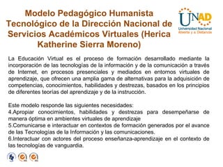 Modelo Pedagógico Humanista Tecnológico de la Dirección Nacional de Servicios Académicos Virtuales (Herica Katherine Sierra Moreno) La Educación Virtual es el proceso de formación desarrollado mediante la incorporación de las tecnologías de la información y de la comunicación a través de Internet, en procesos presenciales y mediados en entornos virtuales de aprendizaje, que ofrecen una amplia gama de alternativas para la adquisición de competencias, conocimientos, habilidades y destrezas, basados en los principios de diferentes teorías del aprendizaje y de la instrucción.  Este modelo responde las siguientes necesidades: Apropiar conocimientos, habilidades y destrezas para desempeñarse de manera óptima en ambientes virtuales de aprendizaje Comunicarse e interactuar en contextos de formación generados por el avance de las Tecnologías de la Información y las comunicaciones. Interactuar con actores del proceso enseñanza-aprendizaje en el contexto de las tecnologías de vanguardia. 