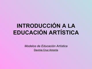 INTRODUCCIÓN A LA EDUCACIÓN ARTÍSTICA Modelos de Educación Artística Davinia Cruz Amorós 