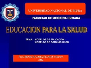 UNIVERSIDAD NACIONAL DE PIURA
FACULTAD DE MEDICINA HUMANA
Prof. BENICIO JARA FLORES MSc/Dr.
2012
TEMA: MODELOS DE EDUCACIÓN
MODELOS DE COMUNICACIÓN
 