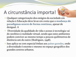 A circunstância importa!Qualquer categorização dos estágios da sociedade em relação à Educação deve levar em conta que a mudança de paradigmas ocorre de forma contínua, apesar de desigual. A Diversidade da qualidade de vida e acesso à tecnologia vai do neolítico à realidade virtual, sendo que estes ambientes podem conviver ao mesmo tempo a poucos quilômetros de distância um do outro (Rodrigues, 1998). Isso aplica-se com especial ênfase aos países grandes, onde a diversidade é enorme e mesmo no espaço geográfico dos grandes centros urbanos.
