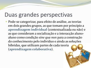 Duas grandes perspectivasPode-se categorizar, para efeito de análise, as teorias em dois grandes grupos, as que tomam por princípio a aprendizagem individual (contextualizada ou não) e as que consideram a socialização e a interacção aluno-aluno como condição sine qua non para a construção do conhecimento pelo indivíduo e ainda as soluções híbridas, que utilizam partes de cada teoria (aprendizagem colaborativa).