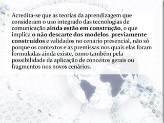 Acredita-se que as teorias da aprendizagem que consideram o uso integrado das tecnologias de comunicação ainda estão em construção, o que implica o não descarte dos modelos  previamente construídos e validados no cenário presencial, não só porque os contextos e as premissas nos quais elas foram formuladas ainda existe, como também pela possibilidade da aplicação de conceitos gerais ou fragmentos nos novos cenários.