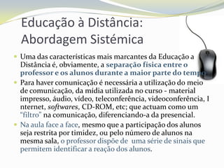 Educação à Distância:  Abordagem SistémicaUma das características mais marcantes da Educação a Distância é, obviamente, a separação física entre o professor e os alunos durante a maior parte do tempo. Para haver comunicação é necessária a utilização do meio de comunicação, da mídia utilizada no curso - material impresso, áudio, vídeo, teleconferência, videoconferência, Internet, softwares, CD-ROM, etc;que actuam como um “filtro” na comunicação, diferenciando-a da presencial.Na aula face a face, mesmo que a participação dos alunos seja restrita por timidez, ou pelo número de alunos na mesma sala, o professor dispõe de uma série de sinais que permitem identificar a reação dos alunos.