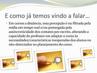 E como já temos vindo a falar…Em cursos a distância, essa percepção é ou filtrada pela mídia em tempo real e/ou postergada pela assincronicidade dos contatos por escrito, alterando a capacidade do professor em adaptar o curso às necessidades/características inesperadas dos alunos ou não-detectados no planejamento do curso. 