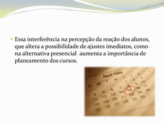 Essa interferência na percepção da reação dos alunos, que altera a possibilidade de ajustes imediatos, como na alternativa presencial  aumenta a importância de planeamento dos cursos.