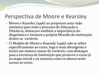 Perspectiva de Moore e KearsleyMoore e Kearsley (1996) ao proporem uma visão sistémica para todo o processo de Educação a Distância, destacam também a importância do diagnóstico e incluem a própria filosofia da instituição dentre as  variáveisO Modelo de Moore e Kearsely (1996) não se refere especificamente ao curso, logo é mais abrangente e inclui um número maior de variáveis, com destaque para a estrutura da Instituição que promove o curso já na etapa inicial e na maneira como os alunos terão acesso ao curso.