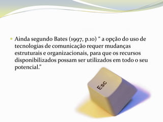 Ainda segundo Bates (1997, p.10) “ a opção do uso de tecnologias de comunicação requer mudanças estruturais e organizacionais, para que os recursos disponibilizados possam ser utilizados em todo o seu potencial.”