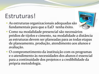 Estruturas!As estruturas organizacionais adequadas são fundamentais para que a EaD  tenha êxito. Como na modalidade presencial são necessários prédios de tijolos e cimento, na modalidade a distância as estruturas devem ser planeadas para as todas etapas de planeamento, produção, atendimento aos alunos e avaliação.O comprometimento da instituição com os programas e o atendimento às necessidades dos alunos é essencial para a continuidade dos projetos e a credibilidade da própria metodologia.