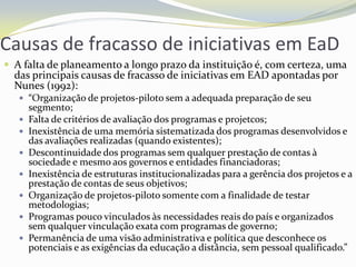 Causas de fracasso de iniciativas em EaDA falta de planeamento a longo prazo da instituição é, com certeza, uma das principais causas de fracasso de iniciativas em EAD apontadas por Nunes (1992):“Organização de projetos-piloto sem a adequada preparação de seu segmento;Falta de critérios de avaliação dos programas e projetcos;Inexistência de uma memória sistematizada dos programas desenvolvidos e das avaliações realizadas (quando existentes);Descontinuidade dos programas sem qualquer prestação de contas à sociedade e mesmo aos governos e entidades financiadoras;Inexistência de estruturas institucionalizadas para a gerência dos projetos e a prestação de contas de seus objetivos;Organização de projetos-piloto somente com a finalidade de testar metodologias;Programas pouco vinculados às necessidades reais do país e organizados sem qualquer vinculação exata com programas de governo;Permanência de uma visão administrativa e política que desconhece os potenciais e as exigências da educação a distância, sem pessoal qualificado.”  