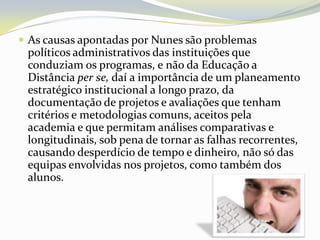 As causas apontadas por Nunes são problemas políticos administrativos das instituições que conduziam os programas, e não da Educação a Distância per se, daí a importância de um planeamento estratégico institucional a longo prazo, da documentação de projetos e avaliações que tenham critérios e metodologias comuns, aceitos pela academia e que permitam análises comparativas e longitudinais, sob pena de tornar as falhas recorrentes, causando desperdício de tempo e dinheiro, não só das equipas envolvidas nos projetos, como também dos alunos. 