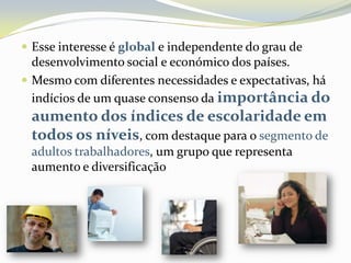 Esse interesse é global e independente do grau de desenvolvimento social e económico dos países. Mesmo com diferentes necessidades e expectativas, há indícios de um quase consenso da importância do aumento dos índices de escolaridade em todos os níveis, com destaque para o segmento de adultos trabalhadores, um grupo que representa aumento e diversificação