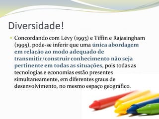 Diversidade!Concordando com Lévy (1993) e Tiffin e Rajasingham (1995), pode-se inferir que uma única abordagem em relação ao modo adequado de transmitir/construir conhecimento não seja pertinente em todas as situações, pois todas as tecnologias e economias estão presentes simultaneamente, em diferentes graus de desenvolvimento, no mesmo espaço geográfico.