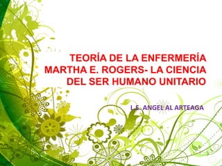 TEORÍA DE LA ENFERMERÍA
MARTHA E. ROGERS- LA CIENCIA
DEL SER HUMANO UNITARIO
L.E. ANGEL AL ARTEAGA
 