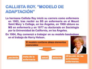 La hermana Callista Roy inició su carrera como enfermera
en 1963, tras recibir su BS en enfermería en el Mount
Saint Mary´s College, en los Ángeles, en 1966 obtuvo su
MS en enfermería y en 1977 su doctorado en Sociología
por la Universidad de California, en los Ángeles.
En 1964, Roy comenzó a trabajar en su modelo basándose
en el trabajo de Harry Helson.
El modelo contiene cinco elementos
esenciales:
paciente meta de la
enfermería
salud entorno
dirección de las
actividades
enfermeras.
 
