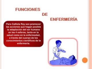 Para Callista Roy son promover
las acciones que hagan posible
la adaptación del ser humano
en las 4 esferas, tanto en la
salud como en la enfermedad,
a través del cuerpo de los
conocimientos científicos de la
enfermería.
 