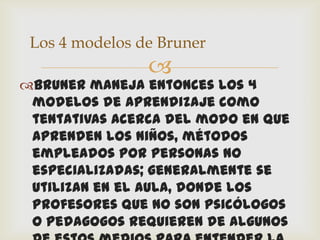 Los 4 modelos de Bruner
                
Bruner maneja entonces los 4
 modelos de aprendizaje como
 tentativas acerca del modo en que
 aprenden los niños, métodos
 empleados por personas no
 especializadas; generalmente se
 utilizan en el aula, donde los
 profesores que no son psicólogos
 o pedagogos requieren de algunos
 