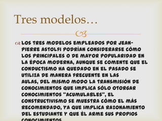 Tres modelos…
          
 Los tres modelos empleados por Jean-
  Pierre Astolfi podrían considerarse cómo
  los principales o de mayor popularidad en
  la época moderna, aunque se comente que el
  conductismo ha quedado en el pasado se
  utiliza de manera frecuente en las
  aulas, del mismo modo la transmisión de
  conocimientos que implica sólo otorgar
  conocimientos “acumulables”, el
  constructivismo se muestra cómo el más
  recomendado, ya que implica razonamiento
  del estudiante y que él arme sus propios
 