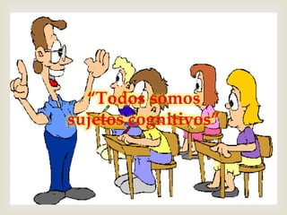 
  “Todos somos
sujetos cognitivos”
 