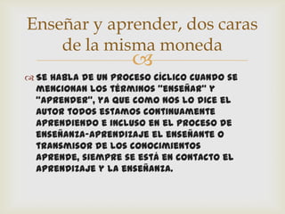 Enseñar y aprender, dos caras
    de la misma moneda
                     
 Se habla de un proceso cíclico cuando se
  mencionan los términos “enseñar” y
  “aprender”, ya que como nos lo dice el
  autor todos estamos continuamente
  aprendiendo e incluso en el proceso de
  enseñanza-aprendizaje el enseñante o
  transmisor de los conocimientos
  aprende, siempre se está en contacto el
  aprendizaje y la enseñanza.
 