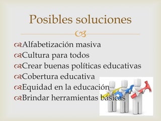 Posibles soluciones
             
Alfabetización masiva
Cultura para todos
Crear buenas políticas educativas
Cobertura educativa
Equidad en la educación
Brindar herramientas básicas
 