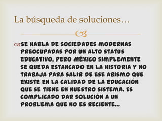 La búsqueda de soluciones…
                 
Se habla de sociedades modernas
 preocupadas por un alto status
 educativo, pero México simplemente
 se queda estancado en la Historia y no
 trabaja para salir de ese abismo que
 existe en la calidad de la educación
 que se tiene en nuestro sistema. Es
 complicado dar solución a un
 problema que no es reciente…
 