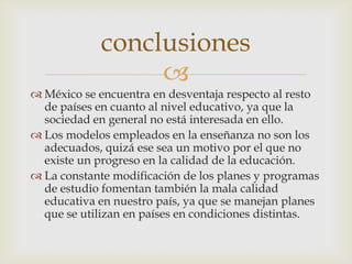 conclusiones
                 
 México se encuentra en desventaja respecto al resto
  de países en cuanto al nivel educativo, ya que la
  sociedad en general no está interesada en ello.
 Los modelos empleados en la enseñanza no son los
  adecuados, quizá ese sea un motivo por el que no
  existe un progreso en la calidad de la educación.
 La constante modificación de los planes y programas
  de estudio fomentan también la mala calidad
  educativa en nuestro país, ya que se manejan planes
  que se utilizan en países en condiciones distintas.
 