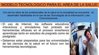 MODELO TECNOLOGICO PARA EL AREA DE LA SALUD
• El uso de Internet, los software educativos
interactivos y simuladores han probado ser
herramientas eficaces en el proceso enseñanza
aprendizaje tanto en estudios de pregrado como de
postgrado.
• Debemos estar preparados para las universidades
de las ciencias de la salud en el futuro con las
herramientas tecnológicas.
Uno de los retos de los profesionales de la salud en la actualidad se encuentra en
desarrollar habilidades en el uso de las Tecnologías de la Información y las
Comunicaciones
 