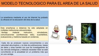 MODELO TECNOLOGICO PARA EL AREA DE LA SALUD
La enseñanza mediante el uso de Internet ha probado
su eficacia en la educación del área de la salud.
Esta enseñanza a distancia ha sido adoptada en
múltiples instituciones educacionales.
Ventaja. material instructivo, simuladores,
comunicaciones (conferencias web), e-portafolios,
evaluaciones y medicina basada en evidencia.
Cada día se producen nuevos conocimientos a una
velocidad abrumadora, y la lista de publicaciones, bases
de datos y otras fuentes con que los investigadores de
las ciencias biológicas y médicas necesitan lidiar se está
convirtiendo en la actualidad en un problema más que
en una ventaja.
 