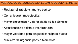 VENTAJAS DE LA TECNOLOGÍA EN EL CAMPO DE LA ENFERMERÍA
• Realizar el trabajo en menos tiempo
• Comunicación mas efectiva
• Mayor capacitación y aprendizaje de las técnicas
•Actualización de data e interpretación
• Mayor velocidad para diagnosticar signos vitales
• Minimizar la urgencia por vía biomédica
 