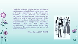 Desde los procesos educativos con modelos de
enseñanza socializada formamos al sujeto para
el trabajo cooperativo, para la interrelacion
colectiva, el ser humano es social de
naturaleza, relacionarse en fundamental, sin
embargo la base de las frustaciones nace de las
relaciones sociales influenciadas desde el
individualismo y la competencia, por ello la
educacion      tiene un     reto,   facilitarles
herramientas al nuevo sujeto social para
relacionarse de mejor manera ya que de alli
parte su felicidad.
                   Sylmy Agraz, 2007. CEPAP




                                                   16
 