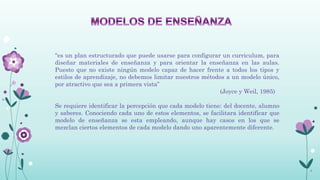 “es un plan estructurado que puede usarse para configurar un curriculum, para
diseñar materiales de enseñanza y para orientar la enseñanza en las aulas.
Puesto que no existe ningún modelo capaz de hacer frente a todos los tipos y
estilos de aprendizaje, no debemos limitar nuestros métodos a un modelo único,
por atractivo que sea a primera vista”
                                                          (Joyce y Weil, 1985)

Se requiere identificar la percepción que cada modelo tiene: del docente, alumno
y saberes. Conociendo cada uno de estos elementos, se facilitara identificar que
modelo de enseñanza se esta empleando, aunque hay casos en los que se
mezclan ciertos elementos de cada modelo dando uno aparentemente diferente.




                                                                                   5
 