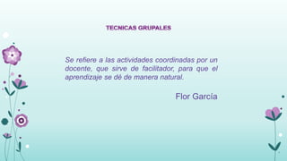 Se refiere a las actividades coordinadas por un
docente, que sirve de facilitador, para que el
aprendizaje se dé de manera natural.

                                  Flor García




                                                  7
 