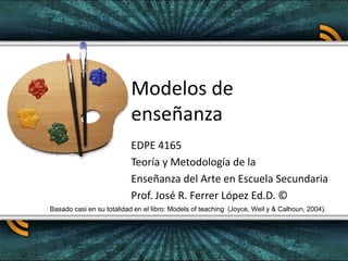 Modelos de enseñanza EDPE 4165 Teoría y Metodología de la  Enseñanza del Arte en Escuela Secundaria Prof. José R. Ferrer López Ed.D. © Basado casi en su totalidad en el libro: Models of teaching  (Joyce, Weil y & Calhoun, 2004). 