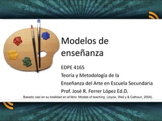 Modelos de enseñanza EDPE 4165 Teoría y Metodología de la  Enseñanza del Arte en Escuela Secundaria Prof. José R. Ferrer López Ed.D. Basado casi en su totalidad en el libro: Models of teaching  (Joyce, Weil y & Calhoun, 2004). 