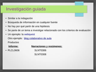 Investigación guiada
● Similar a la indagación
● Búsqueda de información en cualquier fuente
● No hay por qué partir de una hipótesis
● Se parte de un tema a investigar relacionado con los criterios de evaluación
● Un ejemplo: la webquest
Otro ejemplo: blog colaborativo de aula
Productos
Informe: Narraciones y resúmenes:
● PLCL0606 SLNT0306
SLNT0308
 