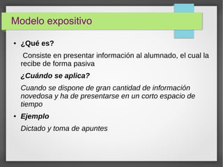 Modelo expositivo
● ¿Qué es?
Consiste en presentar información al alumnado, el cual la
recibe de forma pasiva
¿Cuándo se aplica?
Cuando se dispone de gran cantidad de información
novedosa y ha de presentarse en un corto espacio de
tiempo
● Ejemplo
Dictado y toma de apuntes
 