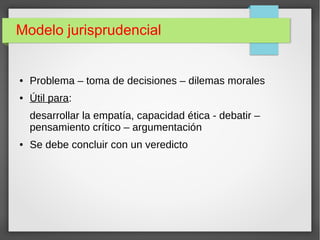 Modelo jurisprudencial
● Problema – toma de decisiones – dilemas morales
● Útil para:
desarrollar la empatía, capacidad ética - debatir –
pensamiento crítico – argumentación
● Se debe concluir con un veredicto
 