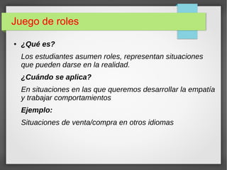 Juego de roles
● ¿Qué es?
Los estudiantes asumen roles, representan situaciones
que pueden darse en la realidad.
¿Cuándo se aplica?
En situaciones en las que queremos desarrollar la empatía
y trabajar comportamientos
Ejemplo:
Situaciones de venta/compra en otros idiomas
 