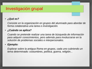 Investigación grupal
● ¿Qué es?
Consiste en la organización en grupos del alumnado para abordar de
forma colaborativa una tarea o investigación.
● ¿Cuándo se aplica?
Cuando se pretende realizar una tarea de búsqueda de información
para adquirir conocimientos, pero además para involucrarse en la
solución de problemas sociales e interpersonales.
● Ejemplo:
Explorar sobre la antigua Roma en grupos, cada uno cubriendo un
tema determinado: costumbres, política, guerra, religión...
 