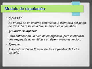 Modelo de simulación
● ¿Qué es?
Se trabaja en un entorno controlado, a diferencia del juego
de roles. La respuesta que se busca es automática.
● ¿Cuándo se aplica?
Para entrenar en un plan de emergencia, para interiorizar
una respuesta automática a un determinado estímulo...
● Ejemplo:
Automatización en Educación Física (mañas de lucha
canaria)
 