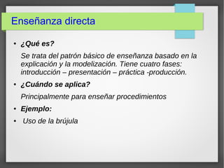 Enseñanza directa
● ¿Qué es?
Se trata del patrón básico de enseñanza basado en la
explicación y la modelización. Tiene cuatro fases:
introducción – presentación – práctica -producción.
● ¿Cuándo se aplica?
Principalmente para enseñar procedimientos
● Ejemplo:
● Uso de la brújula
 