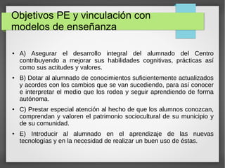 Objetivos PE y vinculación con
modelos de enseñanza
● A) Asegurar el desarrollo integral del alumnado del Centro
contribuyendo a mejorar sus habilidades cognitivas, prácticas así
como sus actitudes y valores.
● B) Dotar al alumnado de conocimientos suficientemente actualizados
y acordes con los cambios que se van sucediendo, para así conocer
e interpretar el medio que los rodea y seguir aprendiendo de forma
autónoma.
● C) Prestar especial atención al hecho de que los alumnos conozcan,
comprendan y valoren el patrimonio sociocultural de su municipio y
de su comunidad.
● E) Introducir al alumnado en el aprendizaje de las nuevas
tecnologías y en la necesidad de realizar un buen uso de éstas.
 