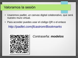 Valoramos la sesión
● Usaremos padlet, un canvas digital colaborativo, que será
nuestro muro virtual.
● Para acceder puedes usar el código QR o el enlace
http://padlet.com/jfcastrom/Bookmarks
Contraseña: modelos
 