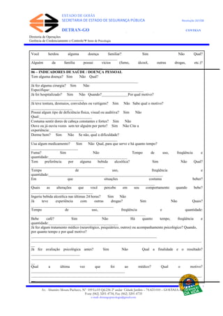 ESTADO DE GOIÁS
SECRETARIA DE ESTADO DE SEGURANÇA PÚBLICA Resolução 267/08
DETRAN-GO CONTRAN
DEPARTAMENTO ESTADUAL DE TRÂNSITO DE GOIÁS
Diretoria de Operações
Gerência de Credenciamento e Controle/Ψ Setor de Psicologia
Você herdou alguma doença familiar? Sim Não Qual?
______________________________________________
Alguém da família possui vícios (fumo, álcool, outras drogas, etc.)?
______________________________________
06 – INDICADORES DE SAÚDE / DOENÇA PESSOAL
Tem alguma doença? Sim Não Qual?
_________________________________________________________
Já fez alguma cirurgia? Sim Não
Especifique:__________________________________________________
Já foi hospitalizado? Sim Não Quando?______________Por qual motivo?
____________________________
Já teve tontura, desmaios, convulsões ou vertigens? Sim Não Sabe qual o motivo?
______________________
Possui algum tipo de deficiência física, visual ou auditiva? Sim Não
Qual:____________________________
Costuma sentir dores de cabeça constantes e fortes? Sim Não
Ouve ou já ouviu vozes sem ter alguém por perto? Sim Não Cite a
experiência:_________________________
Dorme bem? Sim Não Se não, qual a dificuldade?
______________________________________________
Usa algum medicamento? Sim Não Qual, para que serve e há quanto tempo?
_________________________
Fuma? Sim Não Tempo de uso, freqüência e
quantidade:__________________________________________
Tem preferência por alguma bebida alcoólica? Sim Não Qual?
_______________________________________
Tempo de uso, freqüência e
quantidade:_____________________________________________________________
Em que situações costuma beber?
__________________________________________________________________
Quais as alterações que você percebe em seu comportamento quando bebe?
_________________________________
Ingeriu bebida alcoólica nas últimas 24 horas? Sim Não
Já teve experiência com outras drogas? Sim Não Quais?
____________________________________________
Tempo de uso, freqüência e quantidade:
_____________________________________________________________
Bebe café? Sim Não Há quanto tempo, freqüência e
quantidade:_____________________________________
Já fez algum tratamento médico (neurológico, psiquiátrico, outros) ou acompanhamento psicológico? Quando,
por quanto tempo e por qual motivo?
___________________________________________________________________
___________________________________________________________________________________________
__
Já fez avaliação psicológica antes? Sim Não Qual a finalidade e o resultado?
__________________________
___________________________________________________________________________________________
__
Qual a última vez que foi ao médico? Qual o motivo?
__________________________________________________
___________________________________________________________________________________________
__
Av. Altamiro Moura Pacheco, Nº 109 Lt.03 Qd.236 2º andar Cidade Jardim – 74.423-010 – GOIÂNIA–GO
Fone (062) 3201-4734, Fax (062) 3201-4735
e-mail: detrangopsicologia@gmail.com
 