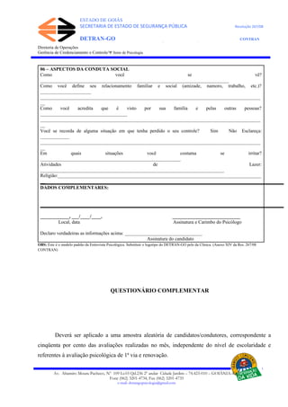 ESTADO DE GOIÁS
SECRETARIA DE ESTADO DE SEGURANÇA PÚBLICA Resolução 267/08
DETRAN-GO CONTRAN
DEPARTAMENTO ESTADUAL DE TRÂNSITO DE GOIÁS
Diretoria de Operações
Gerência de Credenciamento e Controle/Ψ Setor de Psicologia
06 – ASPECTOS DA CONDUTA SOCIAL
Como você se vê?
______________________________________________________________________________
Como você define seu relacionamento familiar e social (amizade, namoro, trabalho, etc.)?
_____________________
___________________________________________________________________________________________
__
Como você acredita que é visto por sua família e pelas outras pessoas?
____________________________________
___________________________________________________________________________________________
__
Você se recorda de alguma situação em que tenha perdido o seu controle? Sim Não Esclareça:
____________
___________________________________________________________________________________________
__
Em quais situações você costuma se irritar?
__________________________________________________________
Atividades de Lazer:
____________________________________________________________________________
Religião:____________________________________________________________________________________
__
DADOS COMPLEMENTARES:
____________, ___/____/____. ____________________________
Local, data Assinatura e Carimbo do Psicólogo
Declaro verdadeiras as informações acima: ________________________________
Assinatura do candidato
OBS: Este é o modelo padrão da Entrevista Psicológica. Substituir o logotipo do DETRAN-GO pelo da Clínica. (Anexo XIV da Res. 267/08
CONTRAN)
QUESTIONÁRIO COMPLEMENTAR
Deverá ser aplicado a uma amostra aleatória de candidatos/condutores, correspondente a
cinqüenta por cento das avaliações realizadas no mês, independente do nível de escolaridade e
referentes à avaliação psicológica de 1ª via e renovação.
Av. Altamiro Moura Pacheco, Nº 109 Lt.03 Qd.236 2º andar Cidade Jardim – 74.423-010 – GOIÂNIA–GO
Fone (062) 3201-4734, Fax (062) 3201-4735
e-mail: detrangopsicologia@gmail.com
 