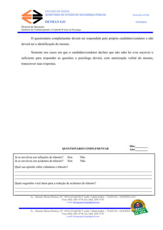 ESTADO DE GOIÁS
SECRETARIA DE ESTADO DE SEGURANÇA PÚBLICA Resolução 267/08
DETRAN-GO CONTRAN
DEPARTAMENTO ESTADUAL DE TRÂNSITO DE GOIÁS
Diretoria de Operações
Gerência de Credenciamento e Controle/Ψ Setor de Psicologia
O questionário complementar deverá ser respondido pelo próprio candidato/condutor e não
deverá ter a identificação do mesmo.
Somente nos casos em que o candidato/condutor declare que não sabe ler e/ou escrever o
suficiente para responder as questões o psicólogo deverá, com autorização verbal do mesmo,
transcrever suas respostas.
QUESTIONÁRIO COMPLEMENTAR
Já se envolveu em infrações de trânsito? Sim Não
Já se envolveu em acidentes de trânsito? Sim Não
Qual sua opinião sobre cidadania e trânsito?
___________________________________________________________________________________________
___________________________________________________________________________________________
___________________________________________________________________________________________
Quais sugestões você daria para a redução de acidentes de trânsito?
___________________________________________________________________________________________
___________________________________________________________________________________________
___________________________________________________________________________________________
Av. Altamiro Moura Pacheco, Nº 109 Lt.03 Qd.236 2º andar Cidade Jardim – 74.423-010 – GOIÂNIA–GO
Fone (062) 3201-4734, Fax (062) 3201-4735
e-mail: detrangopsicologia@gmail.com
Av. Altamiro Moura Pacheco, Nº 109 Lt.03 Qd.236 2º andar Cidade Jardim – 74.423-010 – GOIÂNIA–GO
Fone (062) 3201-4734, Fax (062) 3201-4735
e-mail: detrangopsicologia@gmail.com
Mês:_________
Ano:_________
 